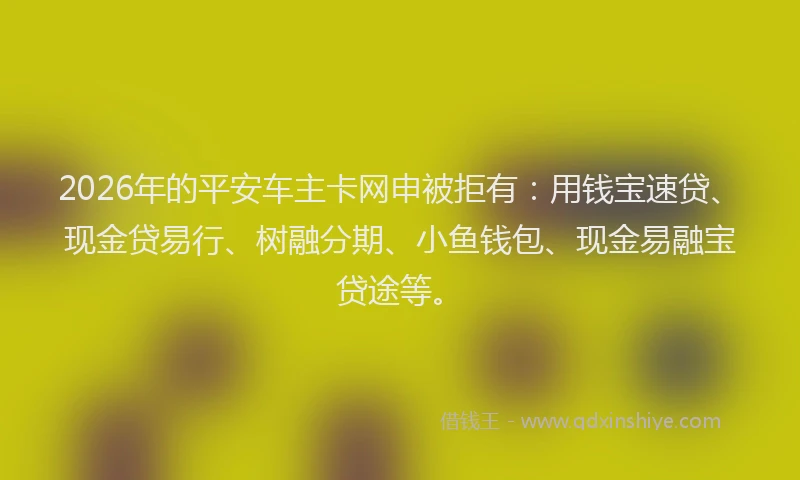 2026年的平安车主卡网申被拒有：用钱宝速贷、现金贷易行、树融分期、小鱼钱包、现金易融宝贷途等。