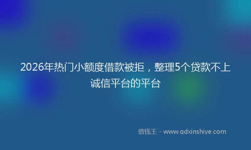 2026年热门小额度借款被拒，整理5个贷款不上诚信平台的平台