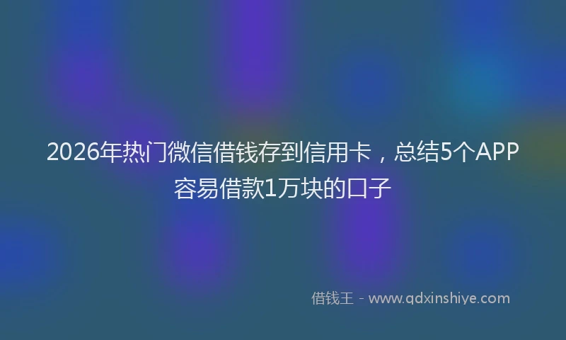 2026年热门微信借钱存到信用卡，总结5个APP容易借款1万块的口子