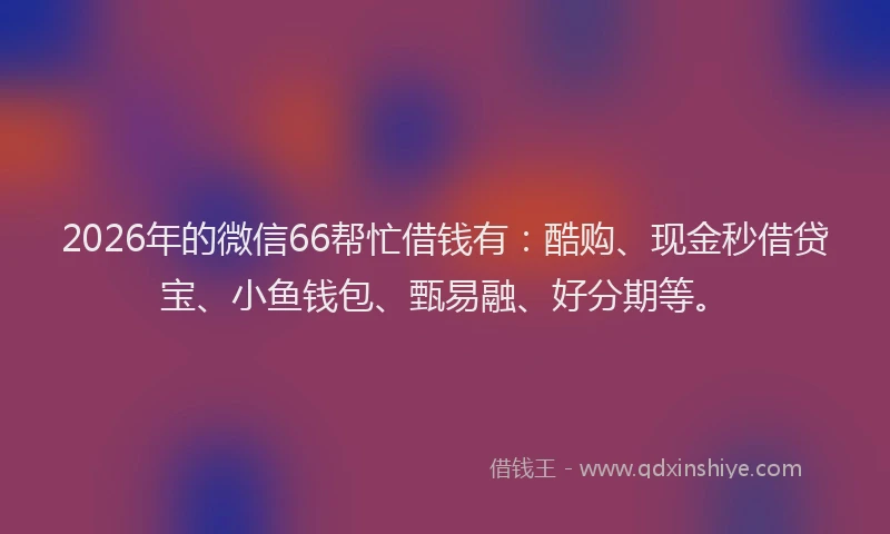2026年的微信66帮忙借钱有：酷购、现金秒借贷宝、小鱼钱包、甄易融、好分期等。