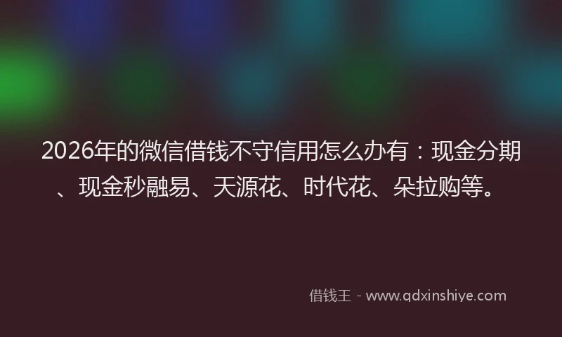 2026年的微信借钱不守信用怎么办有：现金分期、现金秒融易、天源花、时代花、朵拉购等。