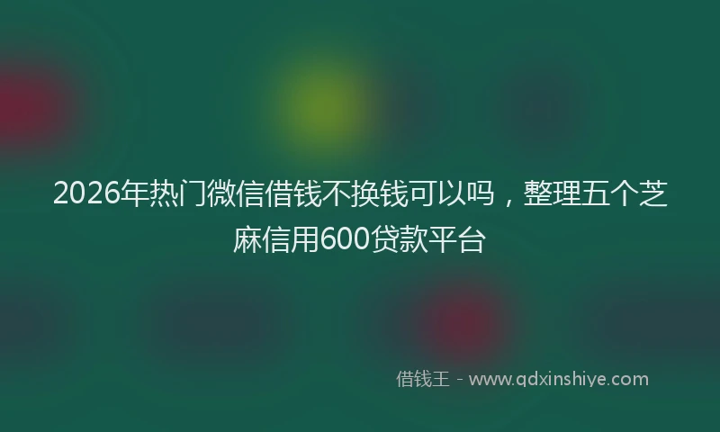 2026年热门微信借钱不换钱可以吗，整理五个芝麻信用600贷款平台