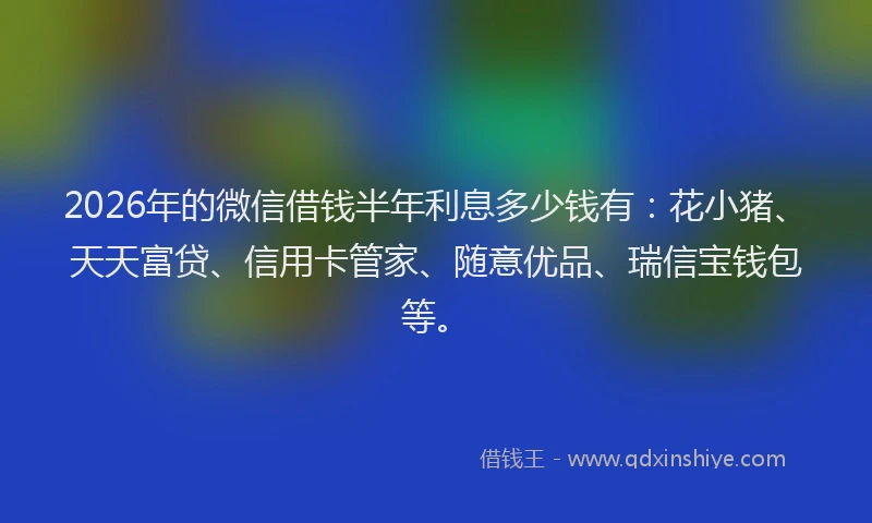 2026年的微信借钱半年利息多少钱有：花小猪、天天富贷、信用卡管家、随意优品、瑞信宝钱包等。