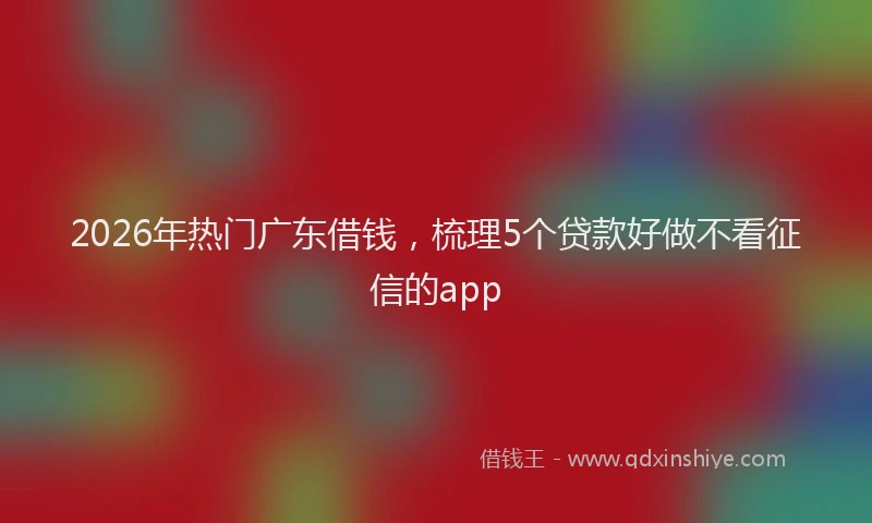 2026年热门广东借钱，梳理5个贷款好做不看征信的app