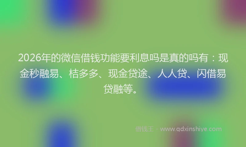 2026年的微信借钱功能要利息吗是真的吗有：现金秒融易、桔多多、现金贷途、人人贷、闪借易贷融等。