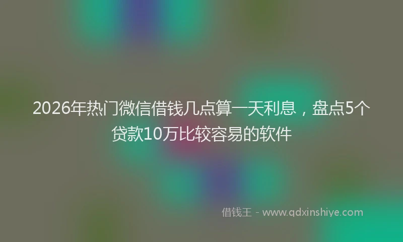 2026年热门微信借钱几点算一天利息，盘点5个贷款10万比较容易的软件