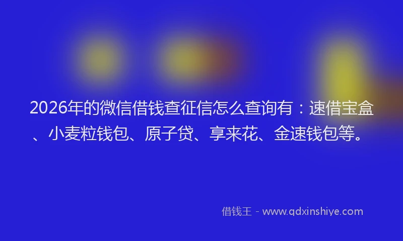 2026年的微信借钱查征信怎么查询有：速借宝盒、小麦粒钱包、原子贷、享来花、金速钱包等。