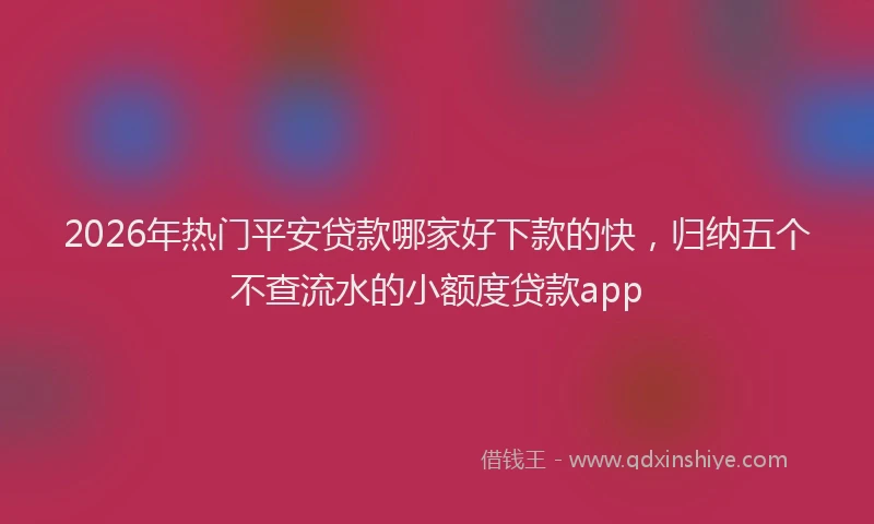 2026年热门平安贷款哪家好下款的快，归纳五个不查流水的小额度贷款app