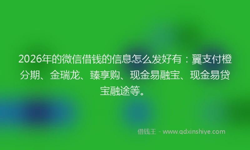 2026年的微信借钱的信息怎么发好有：翼支付橙分期、金瑞龙、臻享购、现金易融宝、现金易贷宝融途等。