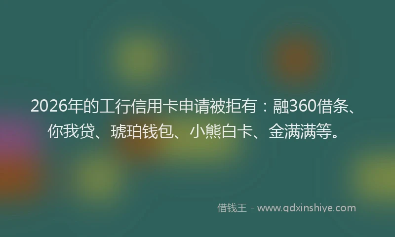 2026年的工行信用卡申请被拒有：融360借条、你我贷、琥珀钱包、小熊白卡、金满满等。