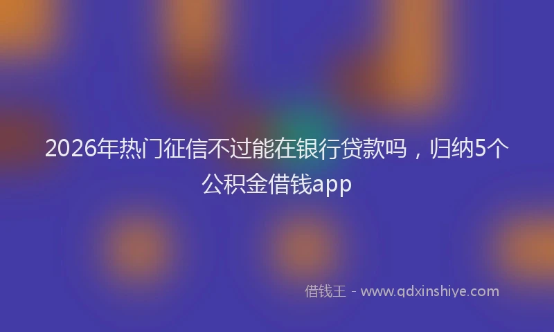 2026年热门征信不过能在银行贷款吗，归纳5个公积金借钱app