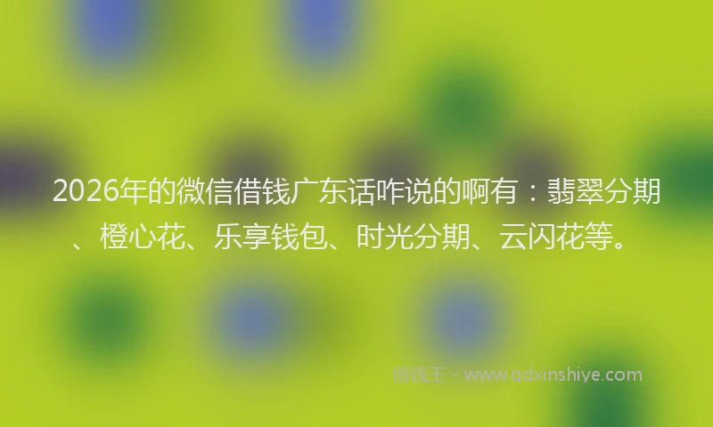 2026年的微信借钱广东话咋说的啊有：翡翠分期、橙心花、乐享钱包、时光分期、云闪花等。