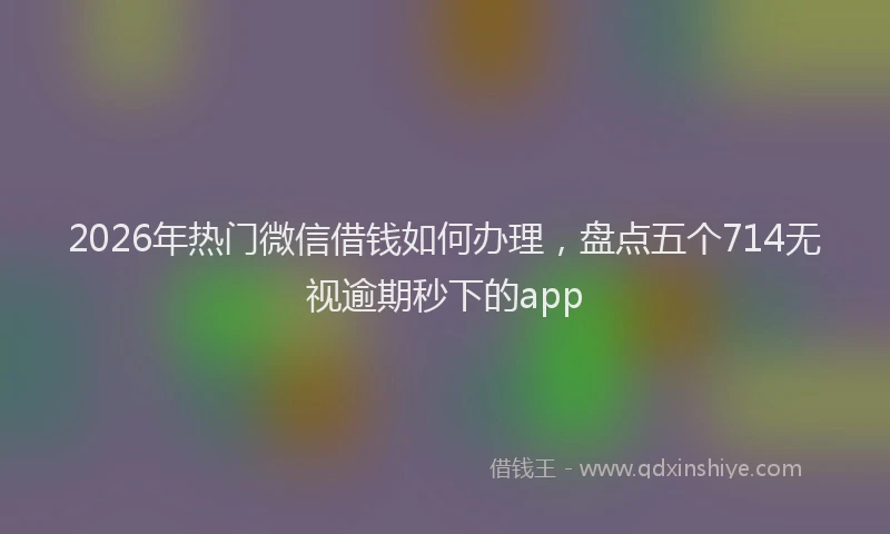 2026年热门微信借钱如何办理,盘点五个714无视逾期秒下的app