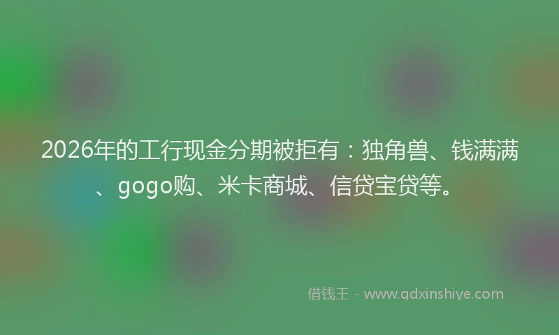 2026年的工行现金分期被拒有：独角兽、钱满满、gogo购、米卡商城、信贷宝贷等。