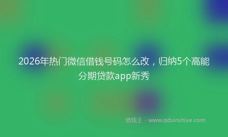 2026年热门微信借钱号码怎么改,归纳5个高能分期贷款app新秀