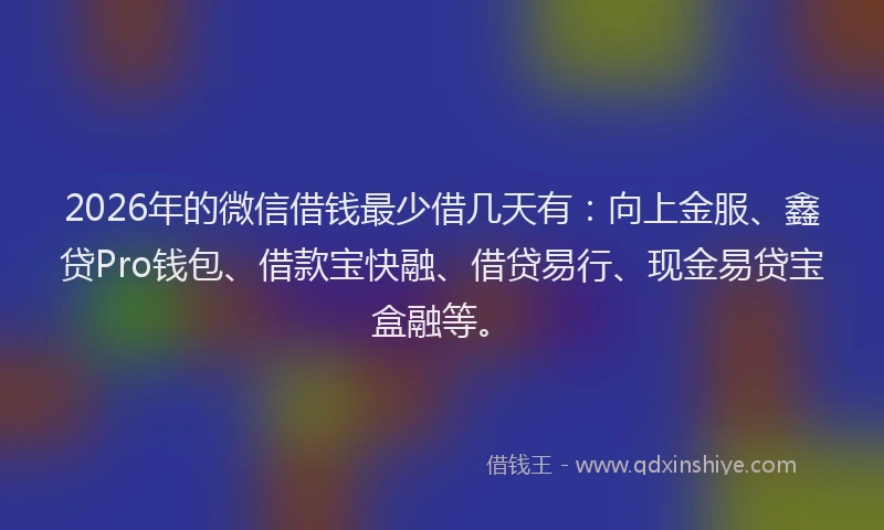 2026年的微信借钱最少借几天有：向上金服、鑫贷Pro钱包、借款宝快融、借贷易行、现金易贷宝盒融等。