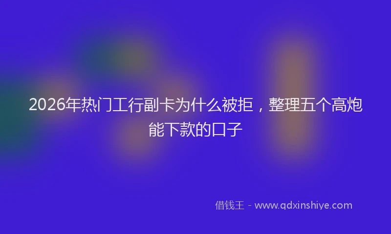 2026年热门工行副卡为什么被拒，整理五个高炮能下款的口子