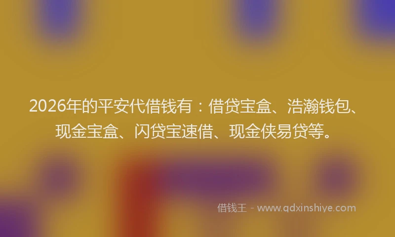 2026年的平安代借钱有：借贷宝盒、浩瀚钱包、现金宝盒、闪贷宝速借、现金侠易贷等。