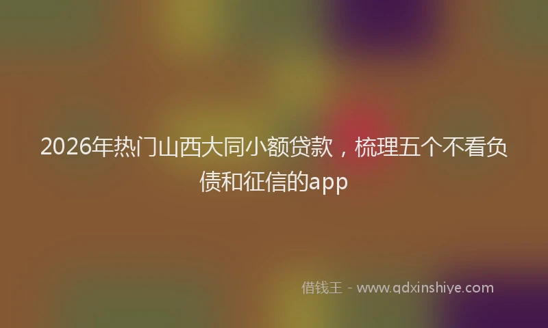 2026年热门山西大同小额贷款，梳理五个不看负债和征信的app