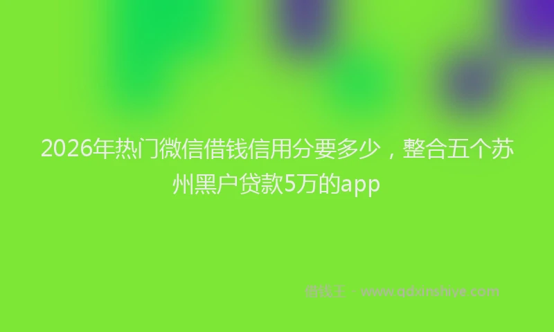 2026年热门微信借钱信用分要多少，整合五个苏州黑户贷款5万的app