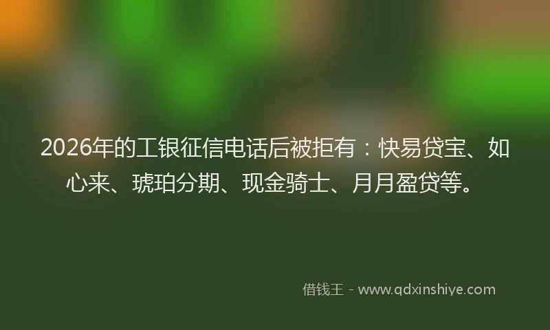 2026年的工银征信电话后被拒有：快易贷宝、如心来、琥珀分期、现金骑士、月月盈贷等。