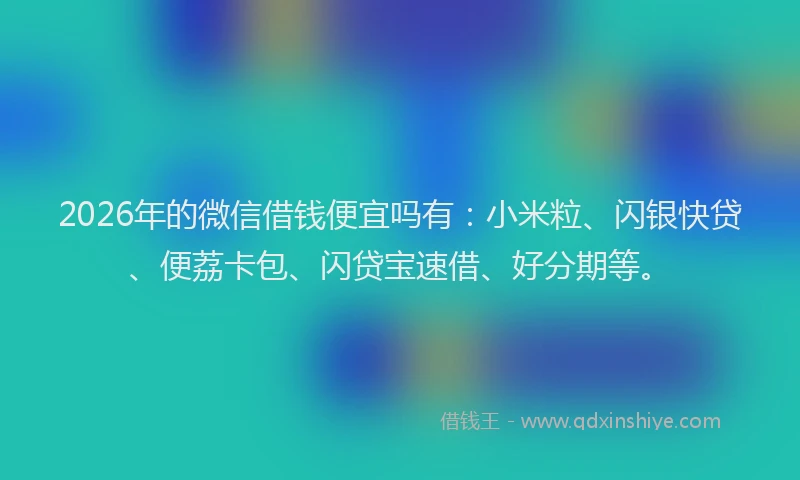 2026年的微信借钱便宜吗有：小米粒、闪银快贷、便荔卡包、闪贷宝速借、好分期等。