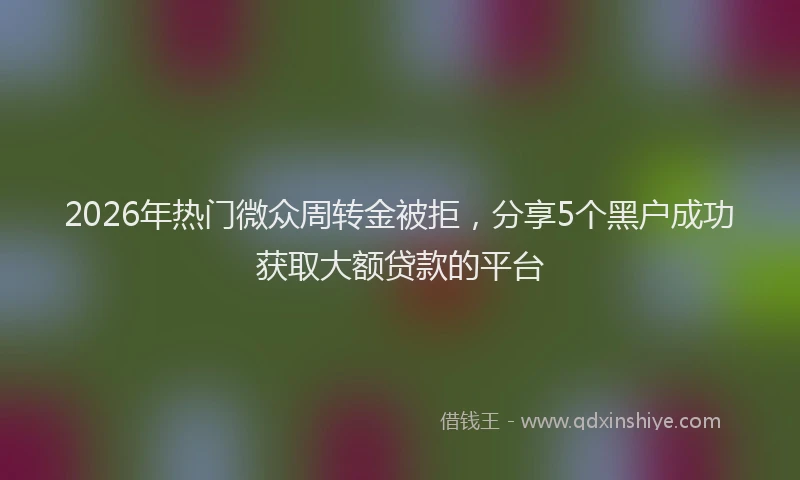 2026年热门微众周转金被拒，分享5个黑户成功获取大额贷款的平台