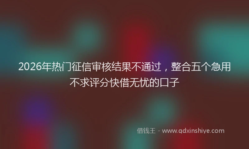 2026年热门征信审核结果不通过，整合五个急用不求评分快借无忧的口子
