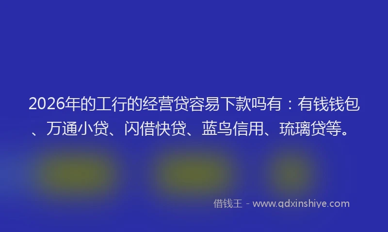 2026年的工行的经营贷容易下款吗有：有钱钱包、万通小贷、闪借快贷、蓝鸟信用、琉璃贷等。