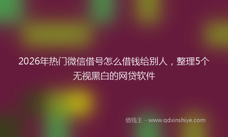 2026年热门微信借号怎么借钱给别人，整理5个无视黑白的网贷软件