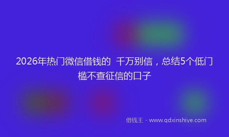 2026年热门微信借钱的  千万别信，总结5个低门槛不查征信的口子
