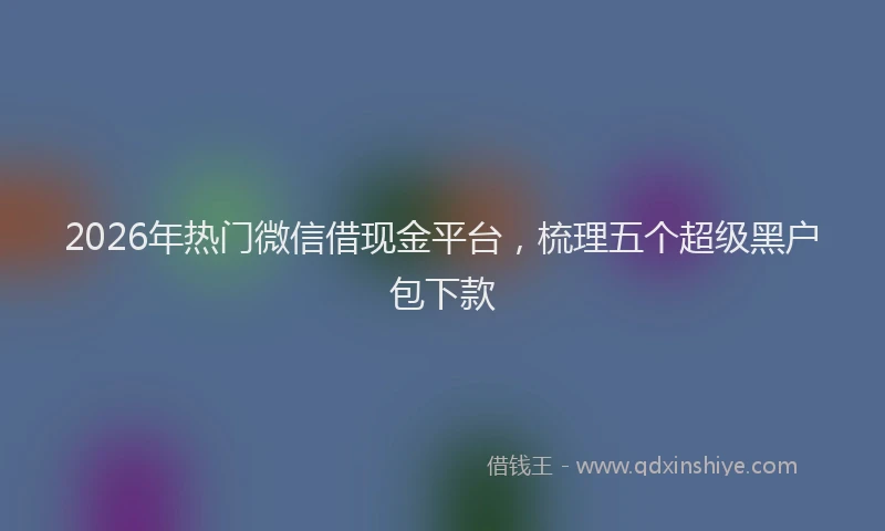 2026年热门微信借现金平台，梳理五个超级黑户包下款
