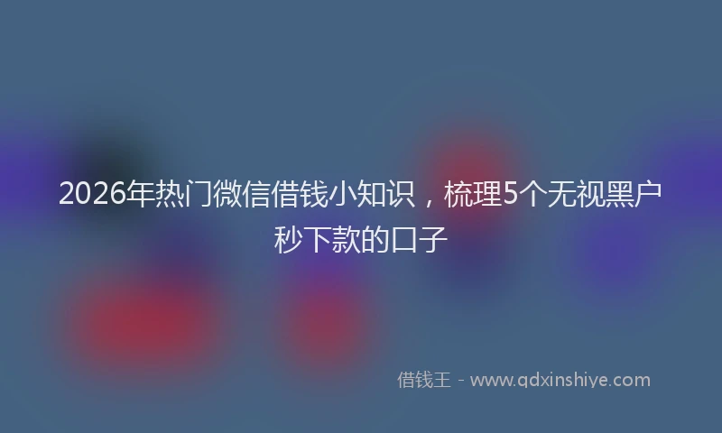 2026年热门微信借钱小知识，梳理5个无视黑户秒下款的口子