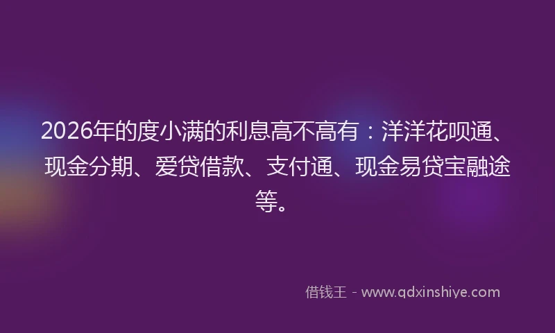 2026年的度小满的利息高不高有：洋洋花呗通、现金分期、爱贷借款、支付通、现金易贷宝融途等。