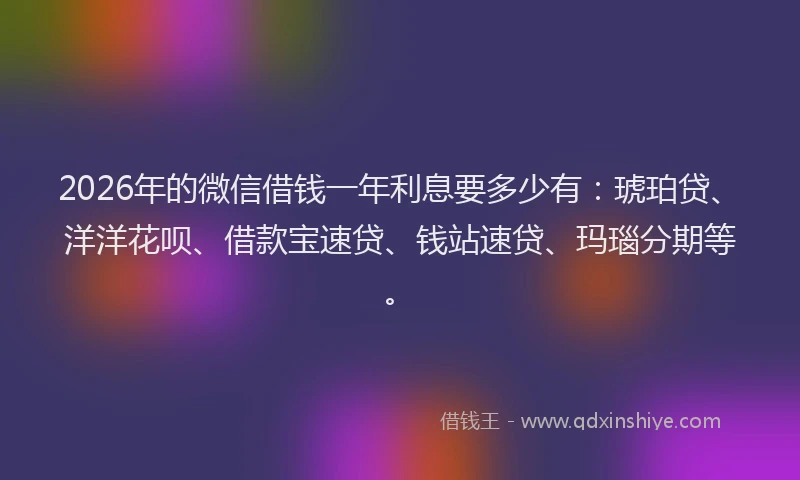2026年的微信借钱一年利息要多少有：琥珀贷、洋洋花呗、借款宝速贷、钱站速贷、玛瑙分期等。