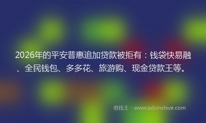 2026年的平安普惠追加贷款被拒有：钱袋快易融、全民钱包、多多花、旅游购、现金贷款王等。