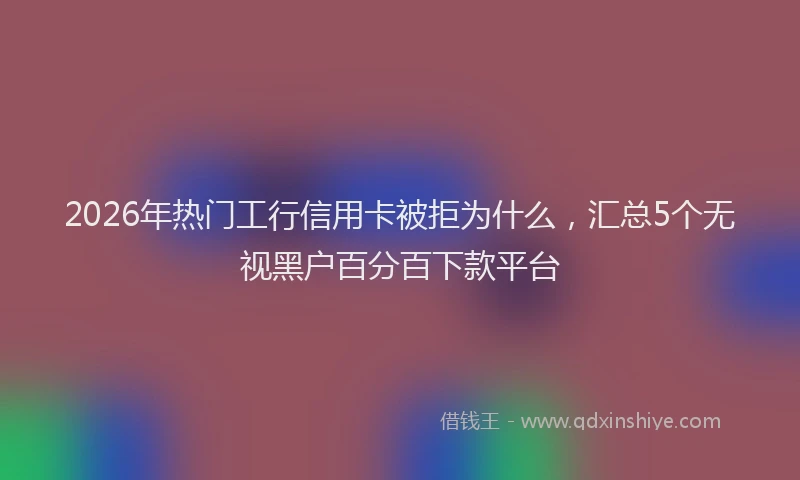 2026年热门工行信用卡被拒为什么，汇总5个无视黑户百分百下款平台