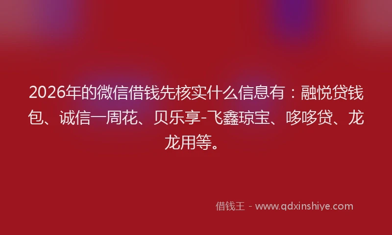 2026年的微信借钱先核实什么信息有：融悦贷钱包、诚信一周花、贝乐享-飞鑫琼宝、哆哆贷、龙龙用等。
