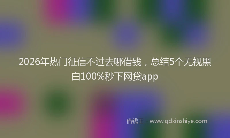 2026年热门征信不过去哪借钱，总结5个无视黑白100%秒下网贷app