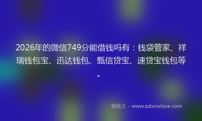 2026年的微信749分能借钱吗有：钱袋管家、祥瑞钱包宝、迅达钱包、甄信贷宝、速贷宝钱包等。