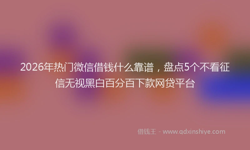 2026年热门微信借钱什么靠谱，盘点5个不看征信无视黑白百分百下款网贷平台