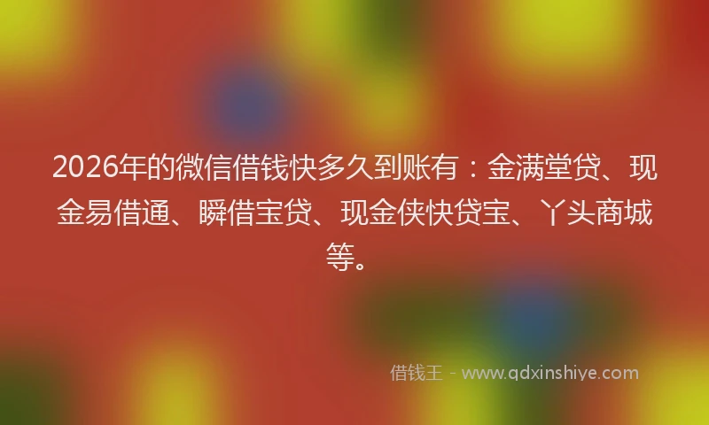 2026年的微信借钱快多久到账有：金满堂贷、现金易借通、瞬借宝贷、现金侠快贷宝、丫头商城等。