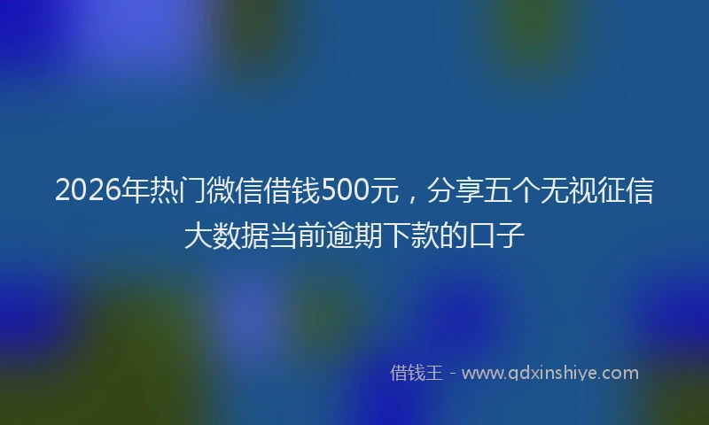 2026年热门微信借钱500元，分享五个无视征信大数据当前逾期下款的口子