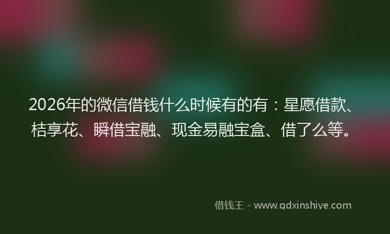 2026年的微信借钱什么时候有的有：星愿借款、桔享花、瞬借宝融、现金易融宝盒、借了么等。