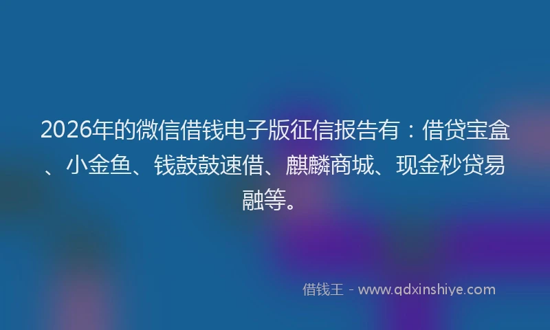 2026年的微信借钱电子版征信报告有:借贷宝盒、小金鱼、钱鼓鼓速借、麒麟商城、现金秒贷易融等。