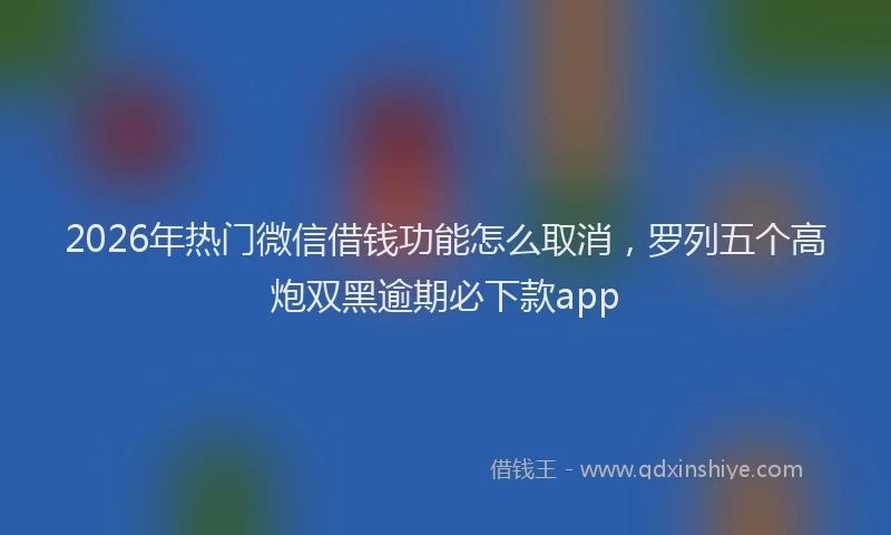 2026年热门微信借钱功能怎么取消，罗列五个高炮双黑逾期必下款app