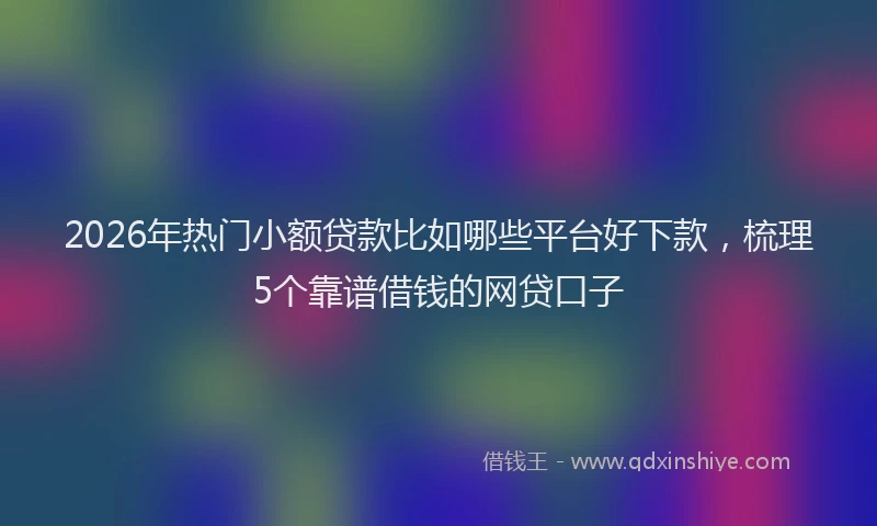 2026年热门小额贷款比如哪些平台好下款，梳理5个靠谱借钱的网贷口子