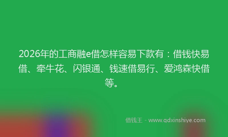 2026年的工商融e借怎样容易下款有：借钱快易借、牵牛花、闪银通、钱速借易行、爱鸿森快借等。