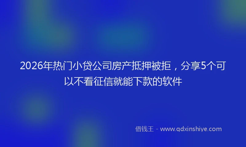 2026年热门小贷公司房产抵押被拒，分享5个可以不看征信就能下款的软件