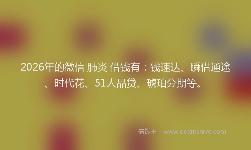 2026年的微信 肺炎 借钱有:钱速达、瞬借通途、时代花、51人品贷、琥珀分期等。